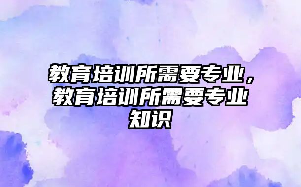 教育培訓所需要專業(yè)，教育培訓所需要專業(yè)知識