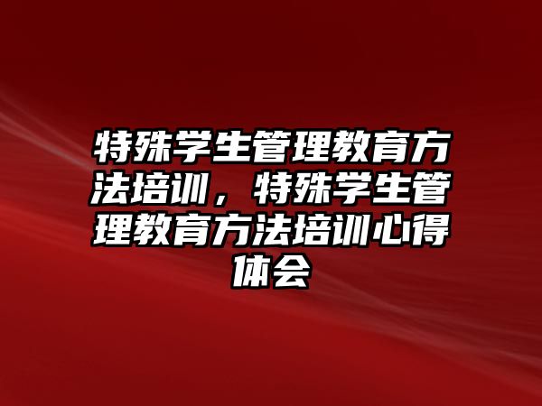 特殊學(xué)生管理教育方法培訓(xùn)，特殊學(xué)生管理教育方法培訓(xùn)心得體會