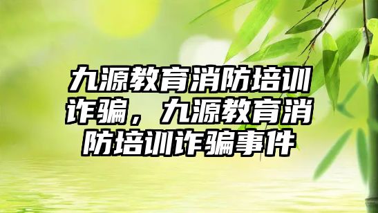 九源教育消防培訓(xùn)詐騙，九源教育消防培訓(xùn)詐騙事件