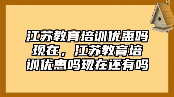 江蘇教育培訓(xùn)優(yōu)惠嗎現(xiàn)在，江蘇教育培訓(xùn)優(yōu)惠嗎現(xiàn)在還有嗎