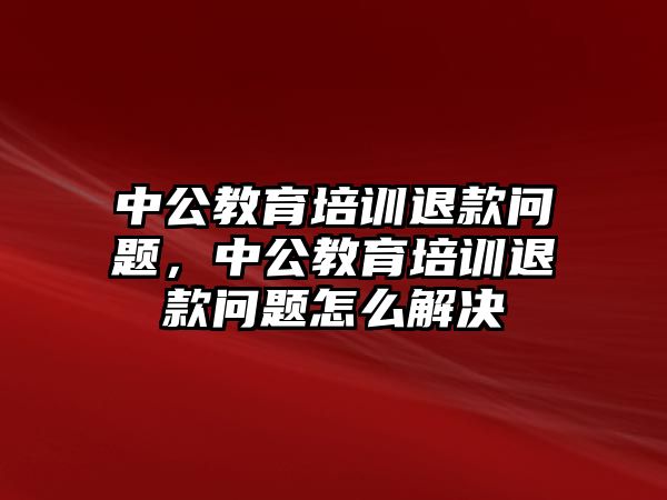 中公教育培訓(xùn)退款問題，中公教育培訓(xùn)退款問題怎么解決