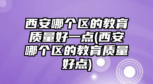 西安哪個區(qū)的教育質(zhì)量好一點(西安哪個區(qū)的教育質(zhì)量好點)