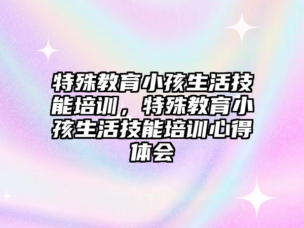 特殊教育小孩生活技能培訓，特殊教育小孩生活技能培訓心得體會