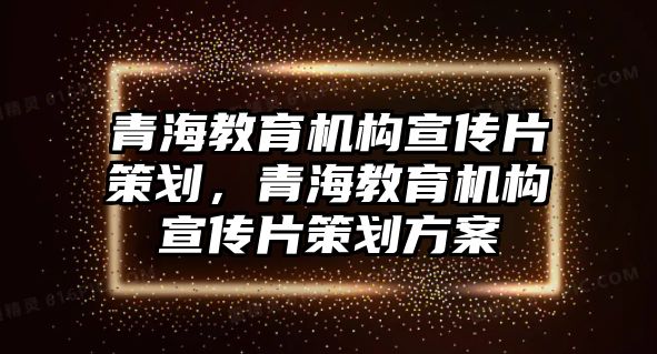 青海教育機(jī)構(gòu)宣傳片策劃，青海教育機(jī)構(gòu)宣傳片策劃方案