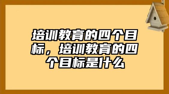 培訓(xùn)教育的四個(gè)目標(biāo)，培訓(xùn)教育的四個(gè)目標(biāo)是什么