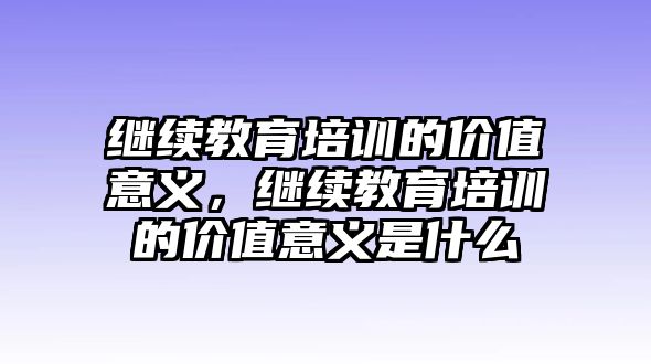 繼續(xù)教育培訓(xùn)的價(jià)值意義，繼續(xù)教育培訓(xùn)的價(jià)值意義是什么