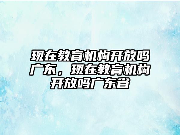 現(xiàn)在教育機(jī)構(gòu)開放嗎廣東，現(xiàn)在教育機(jī)構(gòu)開放嗎廣東省