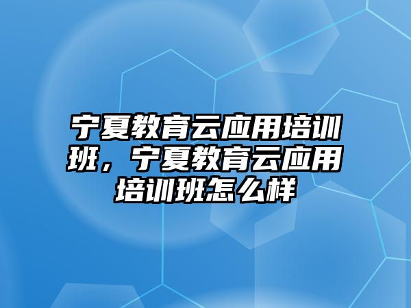 寧夏教育云應(yīng)用培訓(xùn)班，寧夏教育云應(yīng)用培訓(xùn)班怎么樣