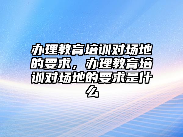 辦理教育培訓(xùn)對(duì)場(chǎng)地的要求，辦理教育培訓(xùn)對(duì)場(chǎng)地的要求是什么