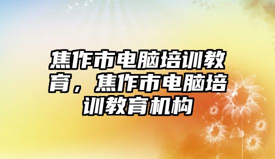 焦作市電腦培訓教育，焦作市電腦培訓教育機構