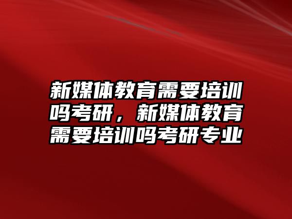 新媒體教育需要培訓(xùn)嗎考研，新媒體教育需要培訓(xùn)嗎考研專業(yè)