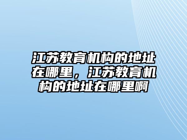 江蘇教育機(jī)構(gòu)的地址在哪里，江蘇教育機(jī)構(gòu)的地址在哪里啊