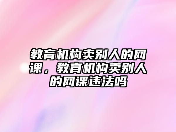 教育機(jī)構(gòu)賣別人的網(wǎng)課，教育機(jī)構(gòu)賣別人的網(wǎng)課違法嗎