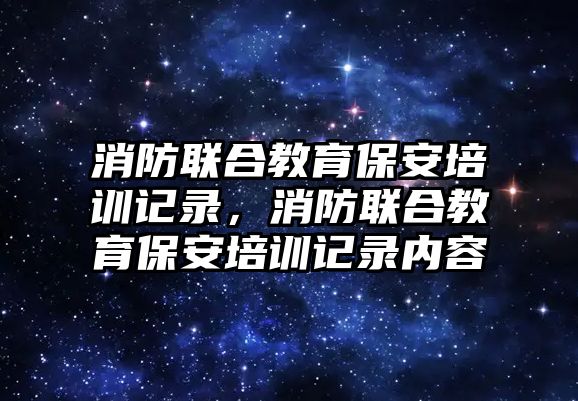 消防聯(lián)合教育保安培訓(xùn)記錄，消防聯(lián)合教育保安培訓(xùn)記錄內(nèi)容