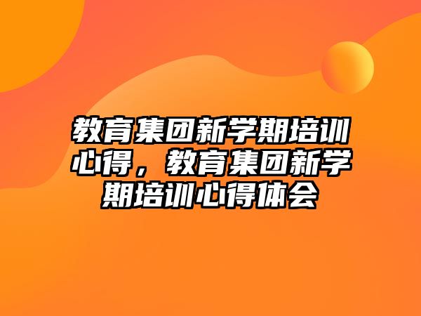 教育集團(tuán)新學(xué)期培訓(xùn)心得，教育集團(tuán)新學(xué)期培訓(xùn)心得體會(huì)