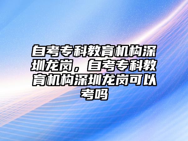 自考專科教育機(jī)構(gòu)深圳龍崗，自考?？平逃龣C(jī)構(gòu)深圳龍崗可以考嗎