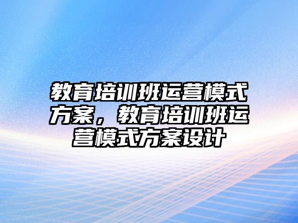 教育培訓班運營模式方案，教育培訓班運營模式方案設計