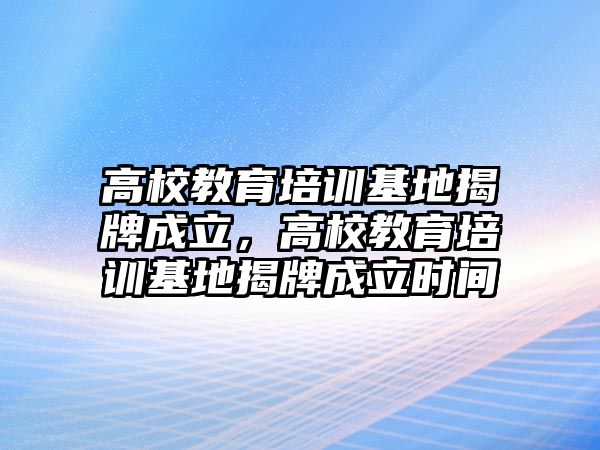 高校教育培訓(xùn)基地揭牌成立，高校教育培訓(xùn)基地揭牌成立時(shí)間