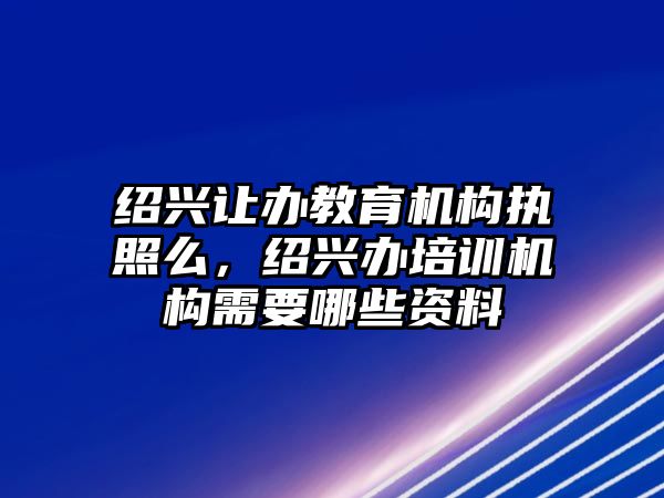 紹興讓辦教育機構(gòu)執(zhí)照么，紹興辦培訓(xùn)機構(gòu)需要哪些資料