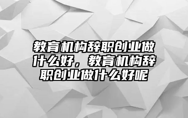 教育機(jī)構(gòu)辭職創(chuàng)業(yè)做什么好，教育機(jī)構(gòu)辭職創(chuàng)業(yè)做什么好呢