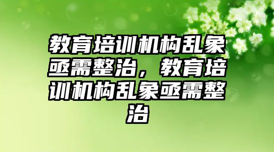 教育培訓(xùn)機構(gòu)亂象亟需整治，教育培訓(xùn)機構(gòu)亂象亟需整治