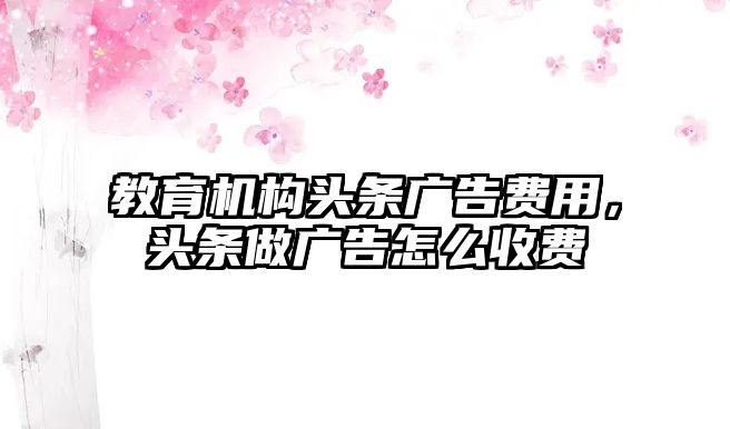 教育機構(gòu)頭條廣告費用，頭條做廣告怎么收費