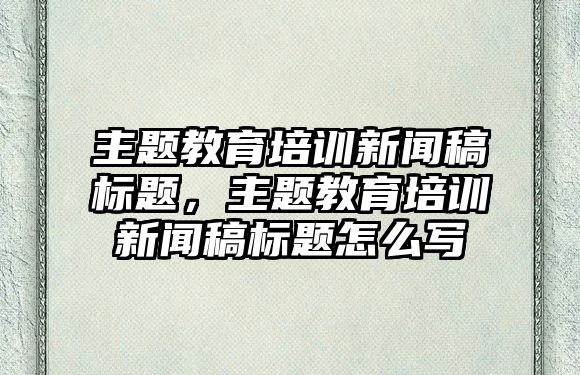 主題教育培訓(xùn)新聞稿標(biāo)題，主題教育培訓(xùn)新聞稿標(biāo)題怎么寫