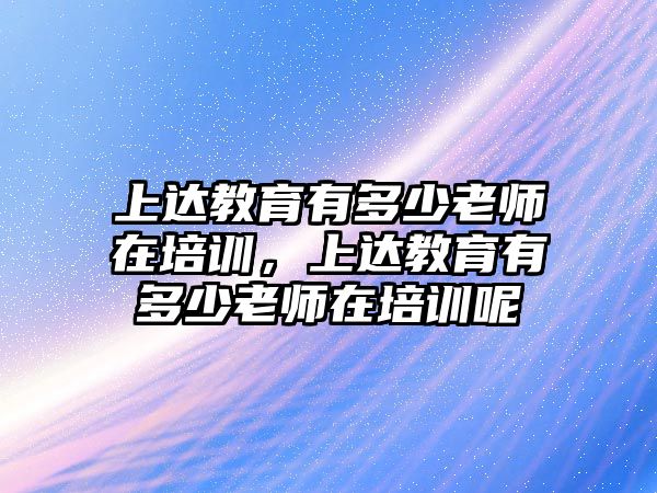 上達教育有多少老師在培訓(xùn)，上達教育有多少老師在培訓(xùn)呢