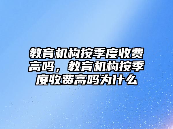 教育機構(gòu)按季度收費高嗎，教育機構(gòu)按季度收費高嗎為什么