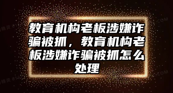 教育機(jī)構(gòu)老板涉嫌詐騙被抓，教育機(jī)構(gòu)老板涉嫌詐騙被抓怎么處理