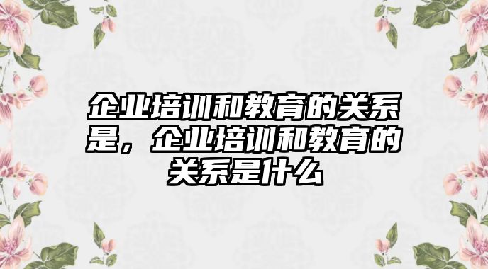 企業(yè)培訓和教育的關系是，企業(yè)培訓和教育的關系是什么