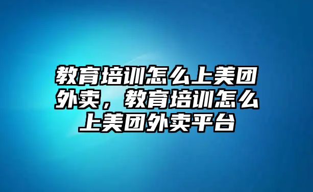 教育培訓(xùn)怎么上美團(tuán)外賣，教育培訓(xùn)怎么上美團(tuán)外賣平臺