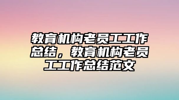 教育機構(gòu)老員工工作總結(jié)，教育機構(gòu)老員工工作總結(jié)范文