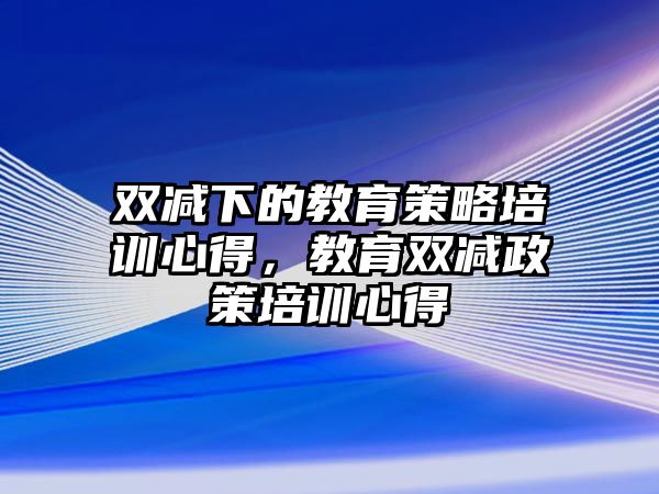 雙減下的教育策略培訓(xùn)心得，教育雙減政策培訓(xùn)心得