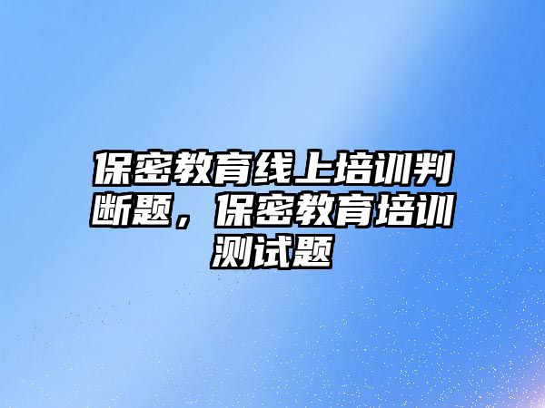 保密教育線上培訓(xùn)判斷題，保密教育培訓(xùn)測(cè)試題