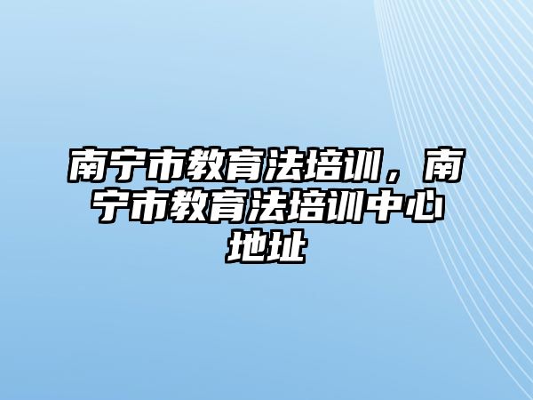 南寧市教育法培訓(xùn)，南寧市教育法培訓(xùn)中心地址