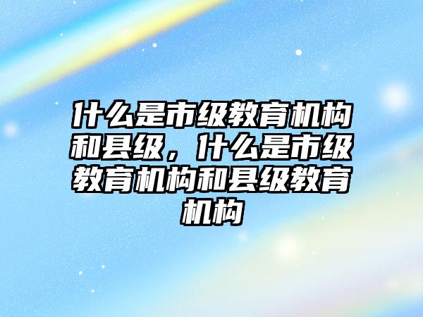 什么是市級教育機(jī)構(gòu)和縣級，什么是市級教育機(jī)構(gòu)和縣級教育機(jī)構(gòu)