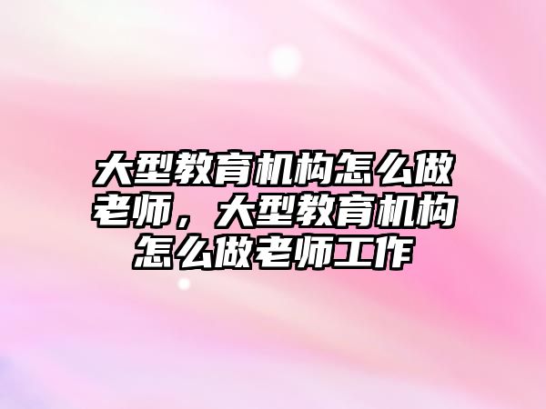 大型教育機構(gòu)怎么做老師，大型教育機構(gòu)怎么做老師工作