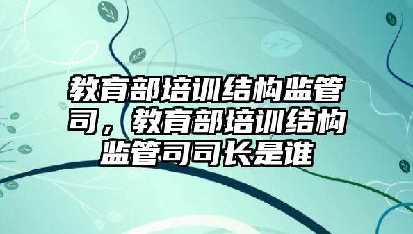 教育部培訓結構監(jiān)管司，教育部培訓結構監(jiān)管司司長是誰