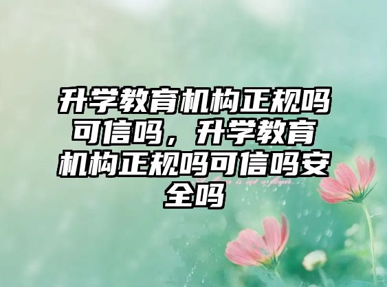 升學(xué)教育機構(gòu)正規(guī)嗎可信嗎，升學(xué)教育機構(gòu)正規(guī)嗎可信嗎安全嗎