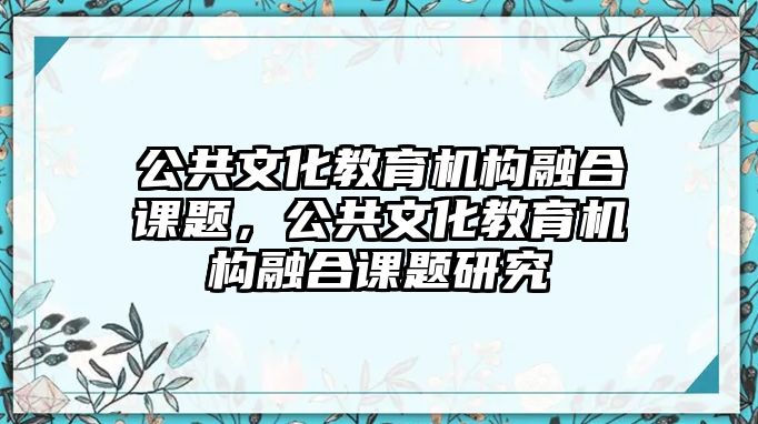 公共文化教育機(jī)構(gòu)融合課題，公共文化教育機(jī)構(gòu)融合課題研究