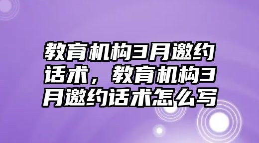 教育機構(gòu)3月邀約話術，教育機構(gòu)3月邀約話術怎么寫