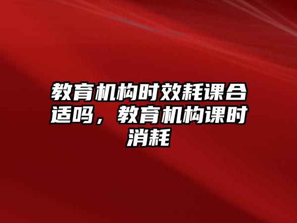 教育機(jī)構(gòu)時(shí)效耗課合適嗎，教育機(jī)構(gòu)課時(shí)消耗