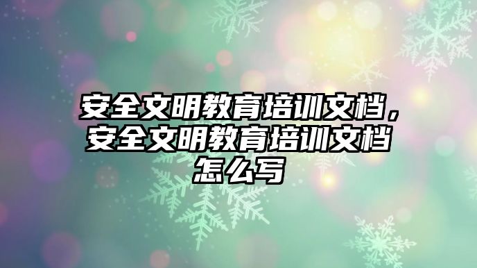 安全文明教育培訓文檔，安全文明教育培訓文檔怎么寫