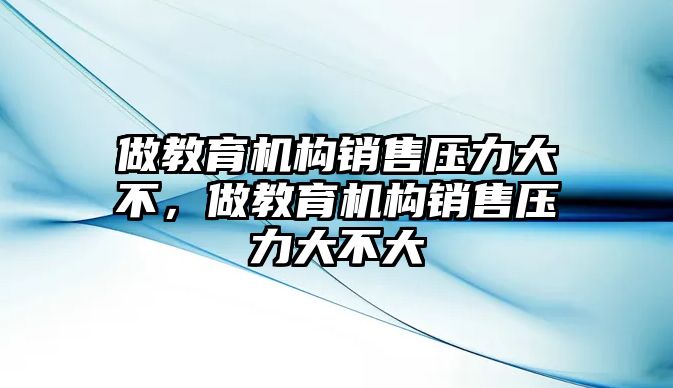 做教育機構(gòu)銷售壓力大不，做教育機構(gòu)銷售壓力大不大