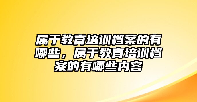 屬于教育培訓(xùn)檔案的有哪些，屬于教育培訓(xùn)檔案的有哪些內(nèi)容