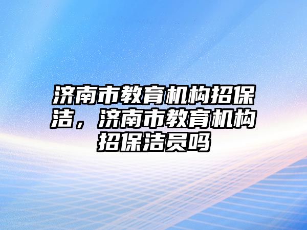 濟(jì)南市教育機(jī)構(gòu)招保潔，濟(jì)南市教育機(jī)構(gòu)招保潔員嗎