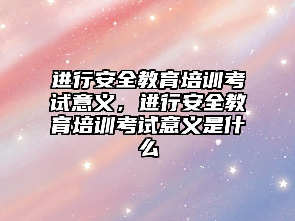 進行安全教育培訓考試意義，進行安全教育培訓考試意義是什么