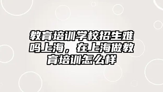 教育培訓(xùn)學(xué)校招生難嗎上海，在上海做教育培訓(xùn)怎么樣