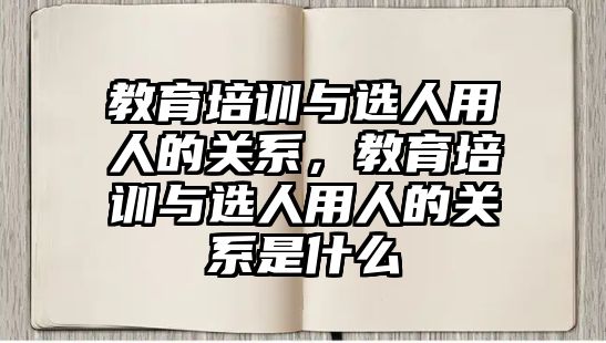 教育培訓(xùn)與選人用人的關(guān)系，教育培訓(xùn)與選人用人的關(guān)系是什么